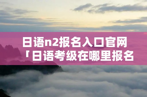 日语n2报名入口官网「日语考级在哪里报名」