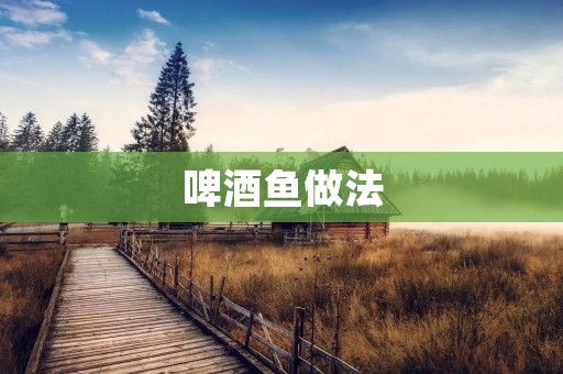 啤酒鱼做法：鲜香美味令人回味无穷