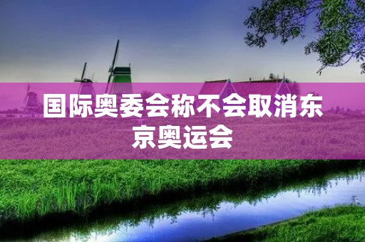 国际奥委会称不会取消东京奥运会：坚定信心迎接挑战