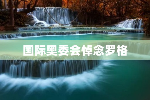 国际奥委会悼念罗格：致敬体育界的伟大领袖