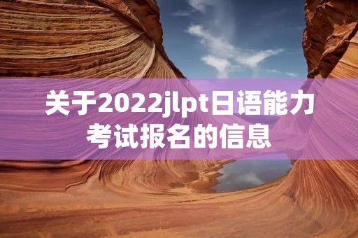 关于2022jlpt日语能力考试报名的信息 关于2022jlpt日语能力考试报名的信息