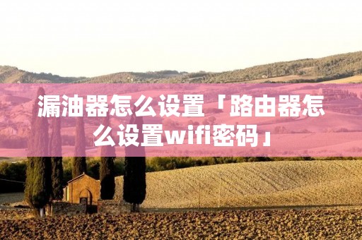 漏油器怎么设置「路由器怎么设置wifi密码」 漏油器怎么设置「路由器怎么设置wifi密码」