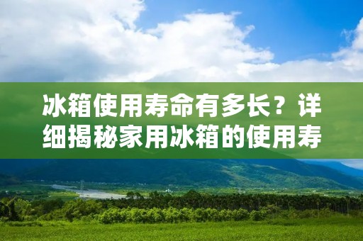冰箱使用寿命有多长？详细揭秘家用冰箱的使用寿命
