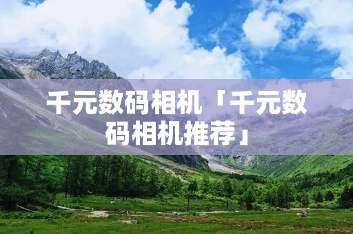 千元数码相机「千元数码相机推荐」 千元数码相机「千元数码相机推荐」
