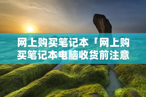 网上购买笔记本「网上购买笔记本电脑收货前注意事项」 网上购买笔记本「网上购买笔记本电脑收货前注意事项」