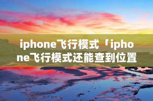 iphone飞行模式「iphone飞行模式还能查到位置吗」 iphone飞行模式「iphone飞行模式还能查到位置吗」