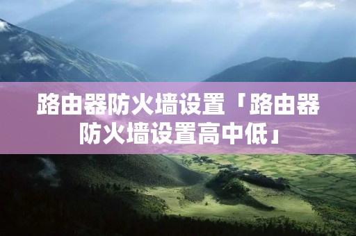 路由器防火墙设置「路由器防火墙设置高中低」 路由器防火墙设置「路由器防火墙设置高中低」
