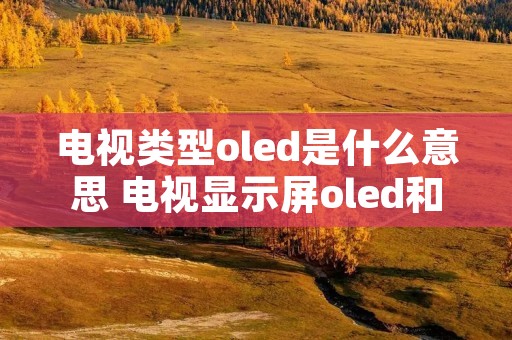电视类型oled是什么意思 电视显示屏oled和l e d什么区别 电视类型oled是什么意思 电视显示屏oled和l e d什么区别