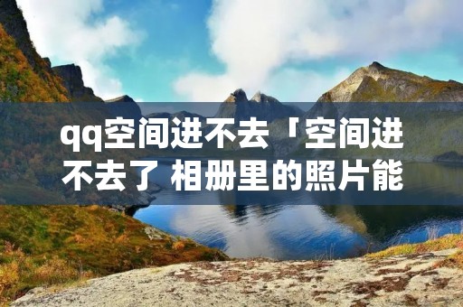 qq空间进不去「空间进不去了 相册里的照片能看吗」 qq空间进不去「空间进不去了 相册里的照片能看吗」