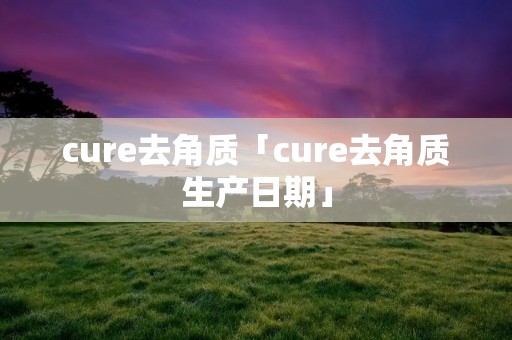 cure去角质「cure去角质生产日期」
