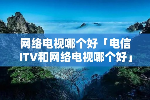 网络电视哪个好「电信ITV和网络电视哪个好」