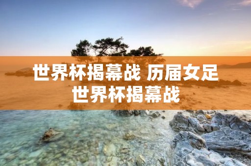 世界杯揭幕战 历届女足世界杯揭幕战