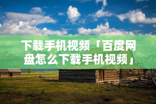 下载手机视频「百度网盘怎么下载手机视频」
