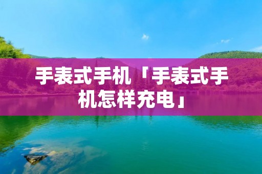 手表式手机「手表式手机怎样充电」 手表式手机「手表式手机怎样充电」