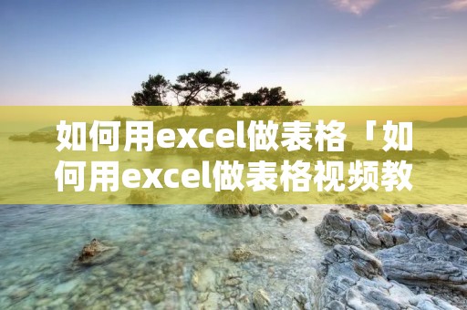 如何用excel做表格「如何用excel做表格视频教程」 如何用excel做表格「如何用excel做表格视频教程」