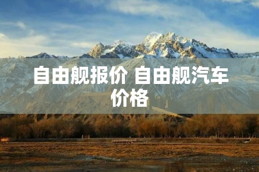 自由舰报价 自由舰汽车价格 自由舰报价 自由舰汽车价格