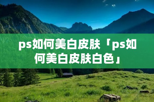 ps如何美白皮肤「ps如何美白皮肤白色」 ps如何美白皮肤「ps如何美白皮肤白色」