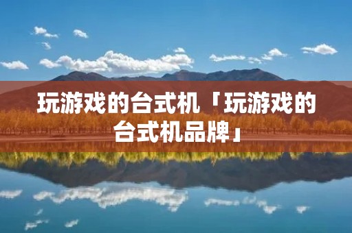 玩游戏的台式机「玩游戏的台式机品牌」 玩游戏的台式机「玩游戏的台式机品牌」
