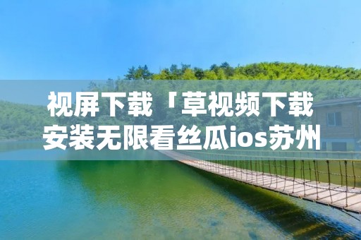 视屏下载「草视频下载安装无限看丝瓜ios苏州晶体公司ios」 视屏下载「草视频下载安装无限看丝瓜ios苏州晶体公司ios」