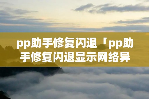 pp助手修复闪退「pp助手修复闪退显示网络异常」 pp助手修复闪退「pp助手修复闪退显示网络异常」