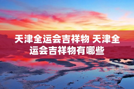天津全运会吉祥物 天津全运会吉祥物有哪些 天津全运会吉祥物 天津全运会吉祥物有哪些