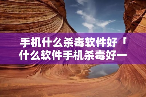 手机什么杀毒软件好「什么软件手机杀毒好一些」