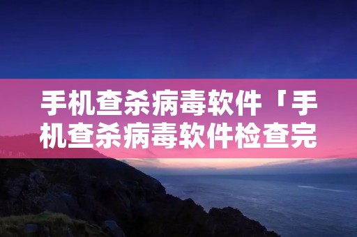 手机查杀病毒软件「手机查杀病毒软件检查完没病毒是不是就真没病毒了」 手机查杀病毒软件「手机查杀病毒软件检查完没病毒是不是就真没病毒了」