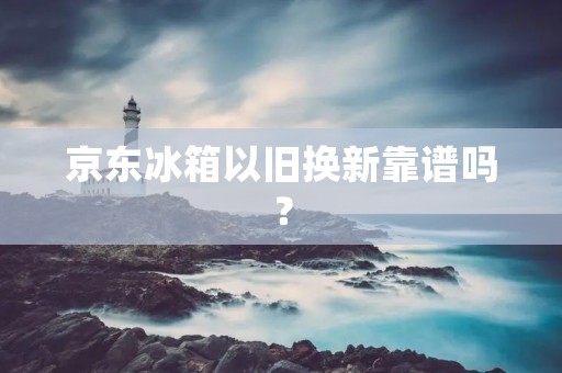 京东冰箱以旧换新靠谱吗？