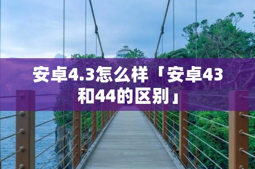 安卓4.3怎么样「安卓43和44的区别」 安卓4.3怎么样「安卓43和44的区别」