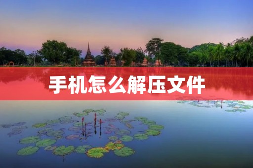 手机怎么解压文件:操作简易,轻松解决您的文件压缩问题