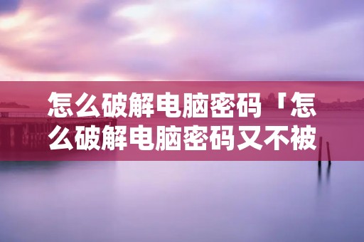 怎么破解电脑密码「怎么破解电脑密码又不被发现」 怎么破解电脑密码「怎么破解电脑密码又不被发现」