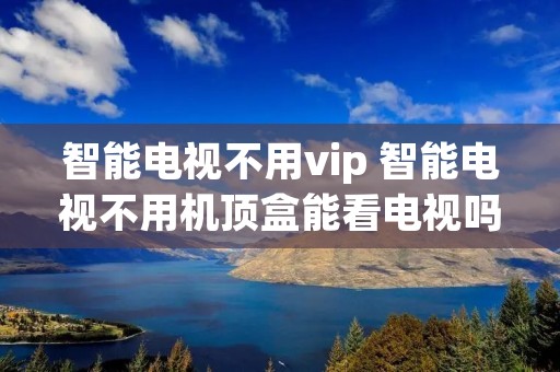 智能电视不用vip 智能电视不用机顶盒能看电视吗