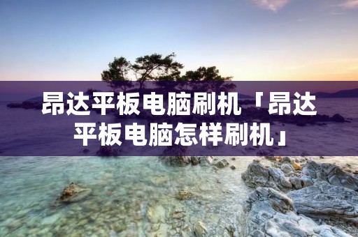 昂达平板电脑刷机「昂达平板电脑怎样刷机」