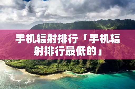 手机辐射排行「手机辐射排行最低的」