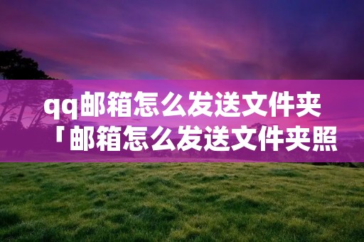 qq邮箱怎么发送文件夹「邮箱怎么发送文件夹照片」