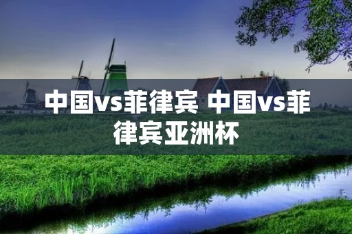 中国vs菲律宾 中国vs菲律宾亚洲杯