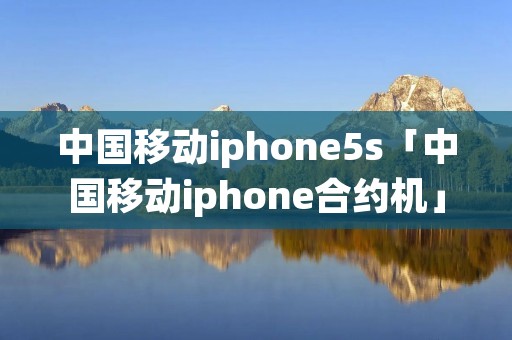 中国移动iphone5s「中国移动iphone合约机」 中国移动iphone5s「中国移动iphone合约机」