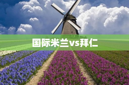 国际米兰vs拜仁:欧洲巅峰对决的火花碰撞 国际米兰vs拜仁:欧洲巅峰对决的火花碰撞