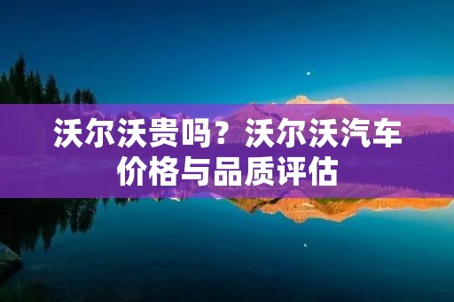 沃尔沃贵吗？沃尔沃汽车价格与品质评估