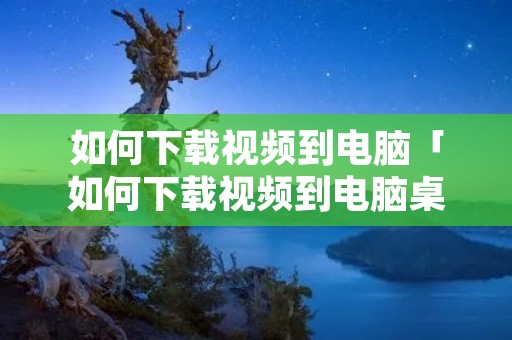 如何下载视频到电脑「如何下载视频到电脑桌面」