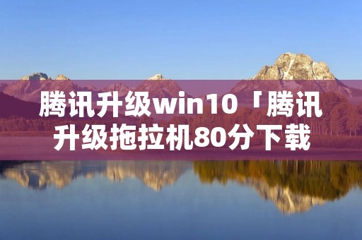 腾讯升级win10「腾讯升级拖拉机80分下载」