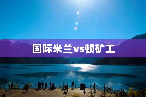 国际米兰vs顿矿工:一场激烈的对决 国际米兰vs顿矿工:一场激烈的对决