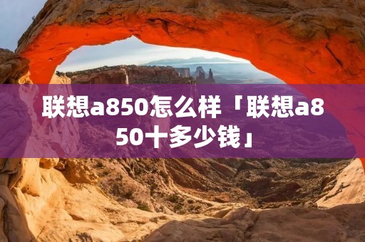 联想a850怎么样「联想a850十多少钱」 联想a850怎么样「联想a850十多少钱」