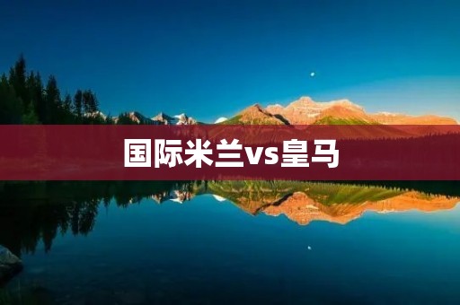 国际米兰vs皇马：争夺欧洲足坛霸主的较量