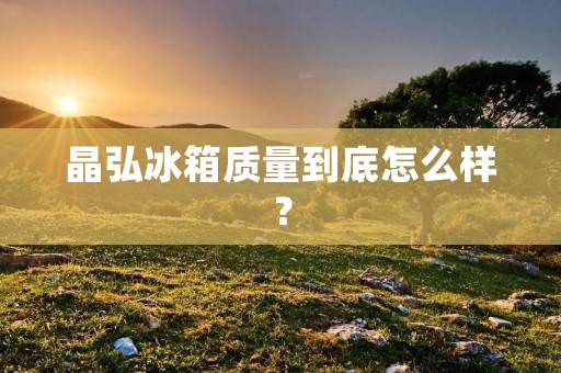 晶弘冰箱质量到底怎么样? 晶弘冰箱质量到底怎么样?