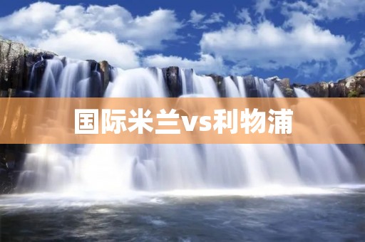 国际米兰vs利物浦：欧洲巨人之间的对决