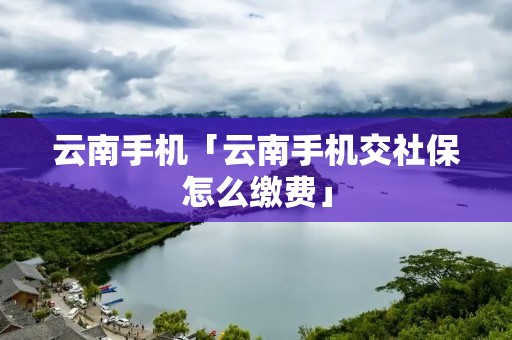 云南手机「云南手机交社保怎么缴费」 云南手机「云南手机交社保怎么缴费」