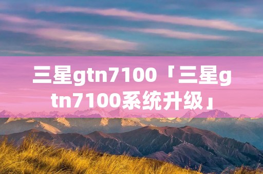 三星gtn7100「三星gtn7100系统升级」