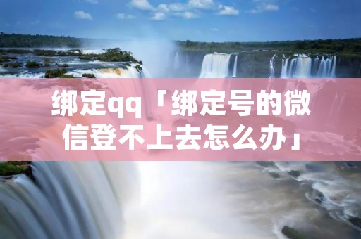 绑定qq「绑定号的微信登不上去怎么办」
