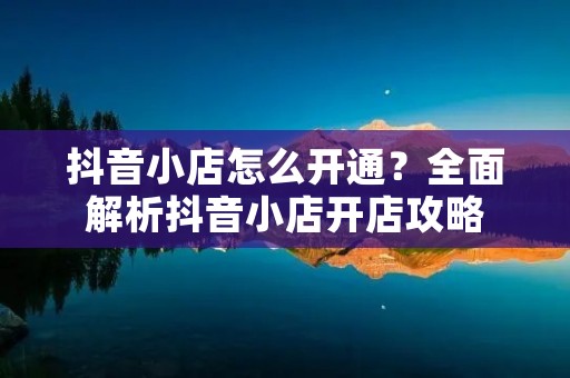 抖音小店怎么开通?全面解析抖音小店开店攻略